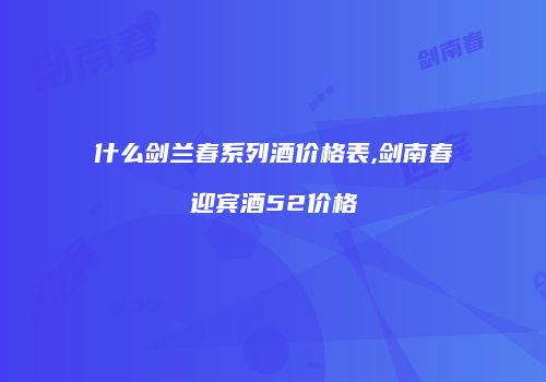什么剑兰春系列酒价格表,剑南春迎宾酒52价格