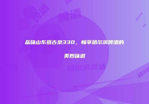 品味山东亘古泉330，畅享哈尔滨啤酒的美妙味道