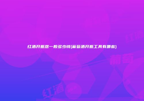 红酒开瓶器一般多少钱(葡萄酒开瓶工具有哪些)