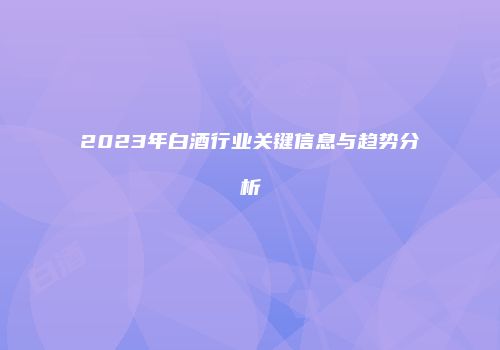 2023年白酒行业关键信息与趋势分析