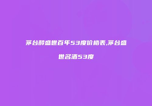 茅台醇盛世百年53度价格表,茅台盛世名酒53度