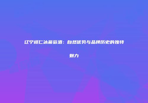 辽宁桓仁冰葡萄酒：自然优势与品牌历史的独特魅力
