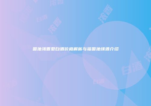 国池浓香型白酒价格解析与福国池缘酒介绍