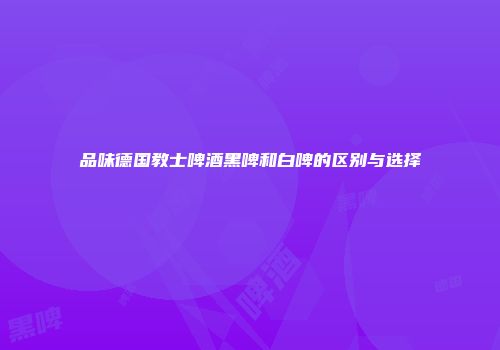 品味德国教士啤酒黑啤和白啤的区别与选择