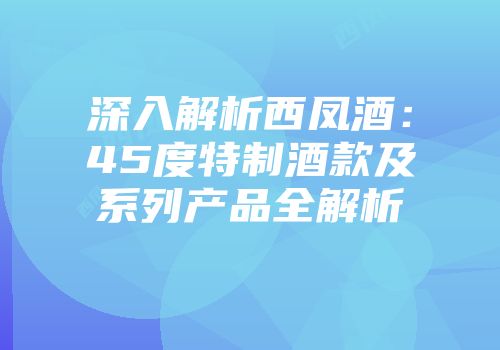 深入解析西凤酒：45度特制酒款及系列产品全解析