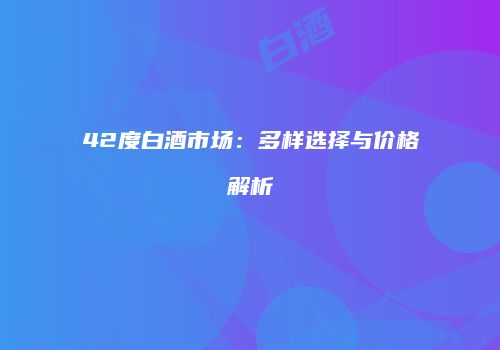 42度白酒市场：多样选择与价格解析