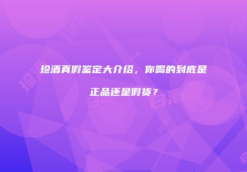 珍酒真假鉴定大介绍，你喝的到底是正品还是假货？