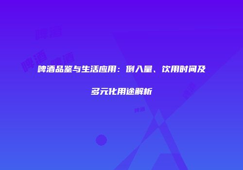 啤酒品鉴与生活应用：倒入量、饮用时间及多元化用途解析