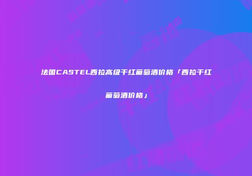 法国CASTEL西拉高级干红葡萄酒价格「西拉干红葡萄酒价格」