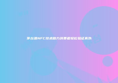 茅台酒NFC技术助力消费者轻松验证真伪