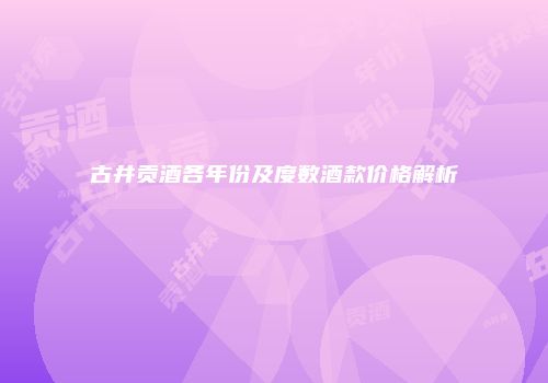 古井贡酒各年份及度数酒款价格解析