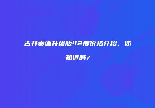 古井贡酒升级版42度价格介绍，你知道吗？