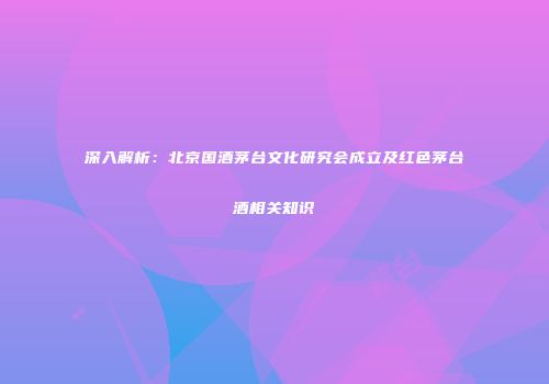 深入解析：北京国酒茅台文化研究会成立及红色茅台酒相关知识