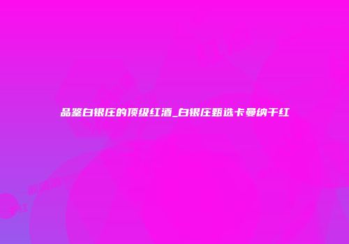 品鉴白银庄的顶级红酒_白银庄甄选卡曼纳干红