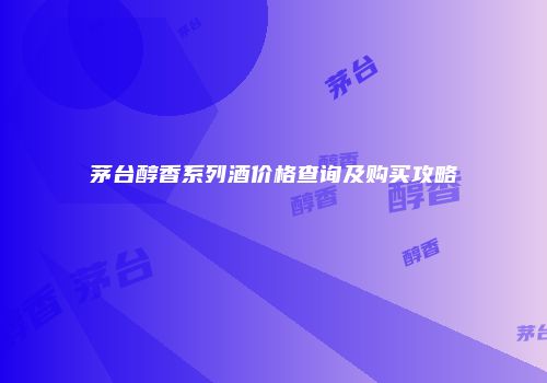 茅台醇香系列酒价格查询及购买攻略