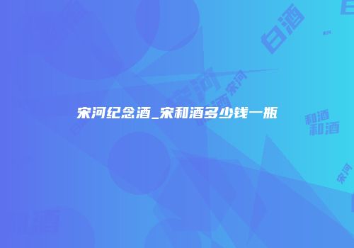 宋河纪念酒_宋和酒多少钱一瓶