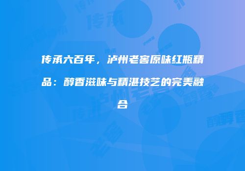 传承六百年，泸州老窖原味红瓶精品：醇香滋味与精湛技艺的完美融合