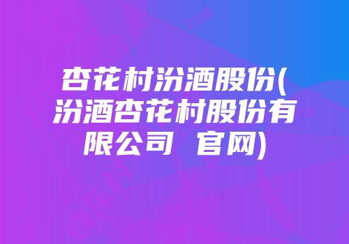 杏花村汾酒股份(汾酒杏花村股份有限公司 官网)
