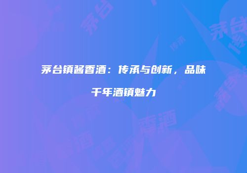 茅台镇酱香酒：传承与创新，品味千年酒镇魅力