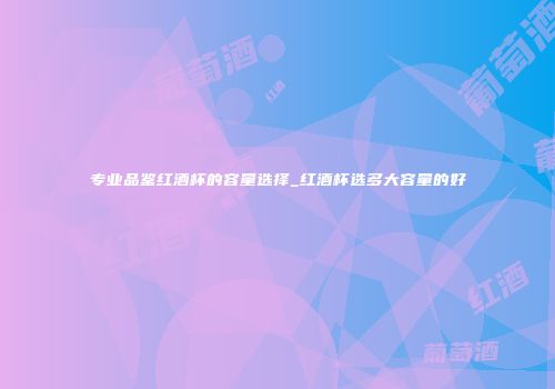专业品鉴红酒杯的容量选择_红酒杯选多大容量的好