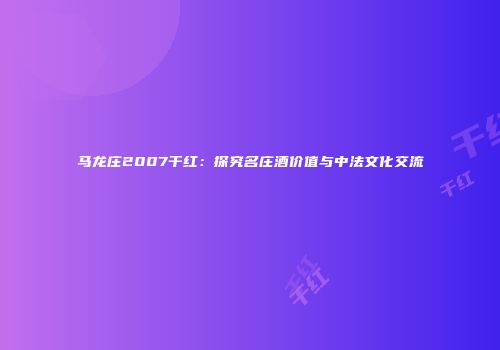 马龙庄2007干红：探究名庄酒价值与中法文化交流