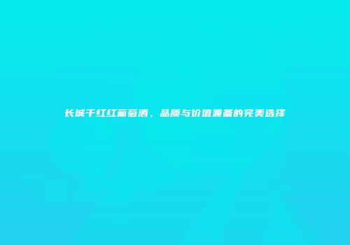 长城干红红葡萄酒，品质与价值兼备的完美选择