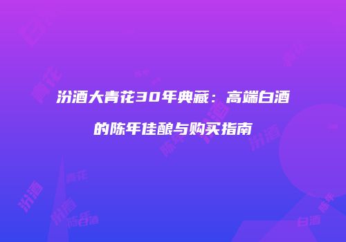 汾酒大青花30年典藏：高端白酒的陈年佳酿与购买指南