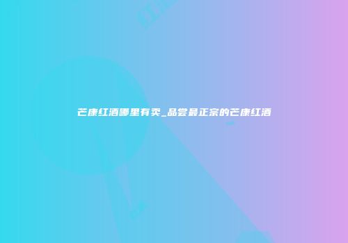 芒康红酒哪里有卖_品尝最正宗的芒康红酒