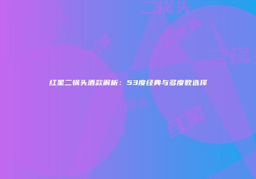 红星二锅头酒款解析：53度经典与多度数选择