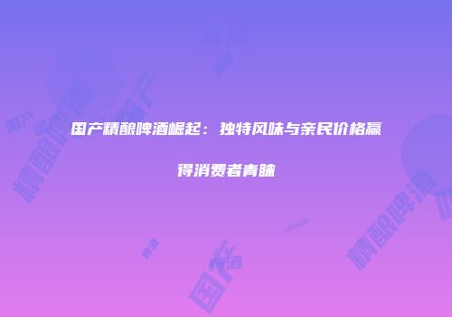 国产精酿啤酒崛起：独特风味与亲民价格赢得消费者青睐