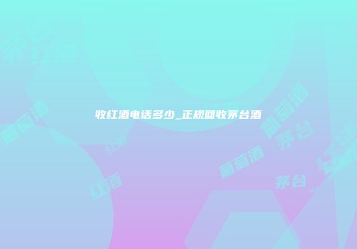 收红酒电话多少_正规回收茅台酒