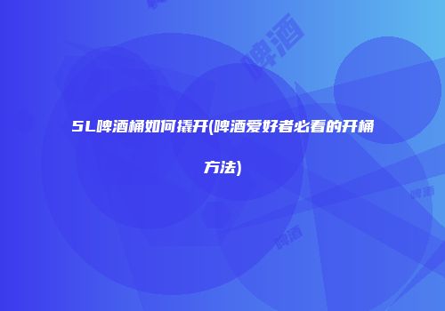 5L啤酒桶如何撬开(啤酒爱好者必看的开桶方法)