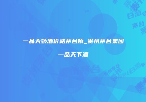 一品天娇酒价格茅台镇_贵州茅台集团一品天下酒