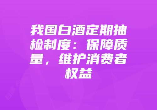 我国白酒定期抽检制度：保障质量，维护消费者权益