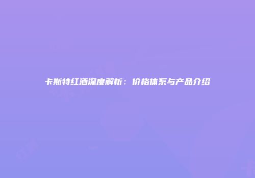 卡斯特红酒深度解析：价格体系与产品介绍