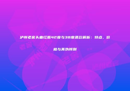 泸州老窖头曲红瓶42度与38度酒款解析：特点、价格与真伪辨别