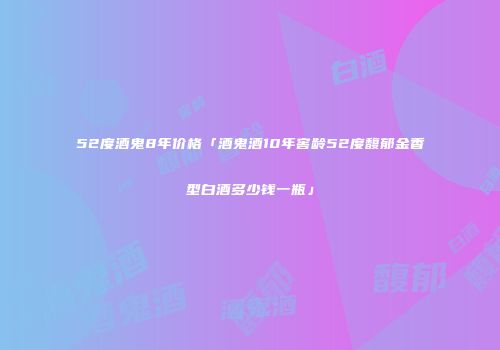 52度酒鬼8年价格「酒鬼酒10年窖龄52度馥郁金香型白酒多少钱一瓶」