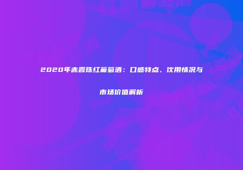 2020年赤霞珠红葡萄酒：口感特点、饮用情况与市场价值解析