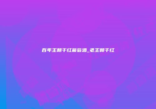 百年王朝干红葡萄酒_老王朝干红