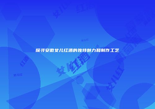 探寻安徽女儿红酒的独特魅力和制作工艺
