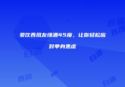 豪饮西凤友缘酒45度，让你轻松应对单身焦虑