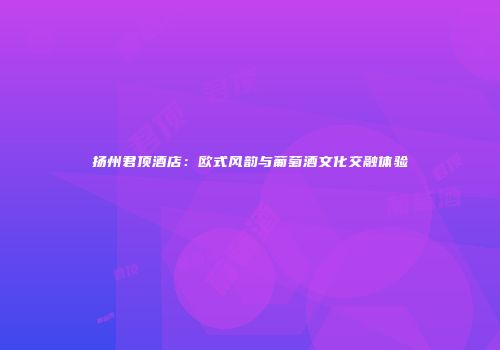 扬州君顶酒店：欧式风韵与葡萄酒文化交融体验