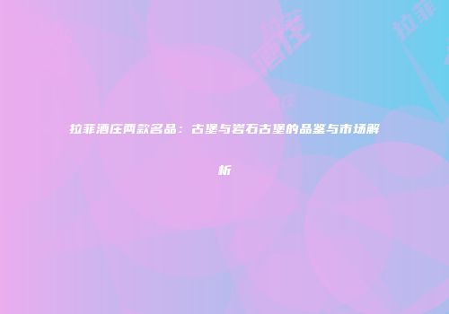 拉菲酒庄两款名品：古堡与岩石古堡的品鉴与市场解析