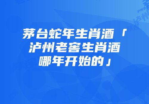 茅台蛇年生肖酒「泸州老窖生肖酒哪年开始的」
