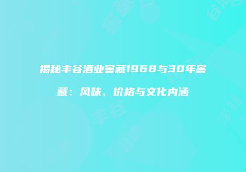揭秘丰谷酒业窖藏1968与30年窖藏：风味、价格与文化内涵