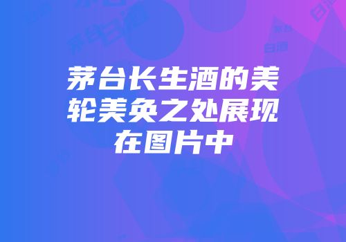 茅台长生酒的美轮美奂之处展现在图片中