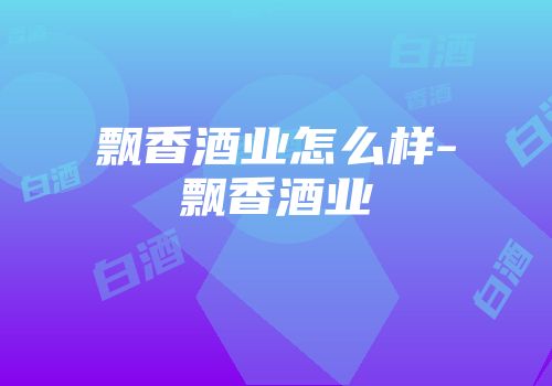 飘香酒业怎么样-飘香酒业