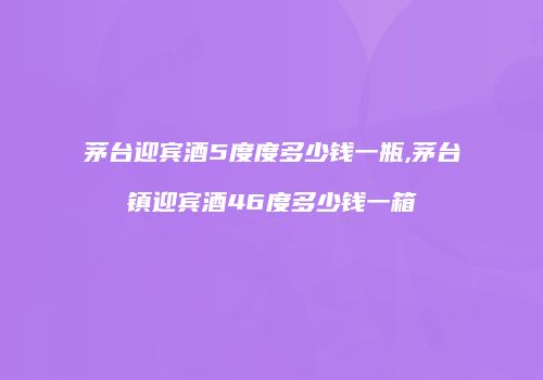 茅台迎宾酒5度度多少钱一瓶,茅台镇迎宾酒46度多少钱一箱