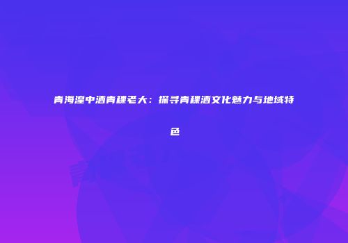 青海湟中酒青稞老大：探寻青稞酒文化魅力与地域特色