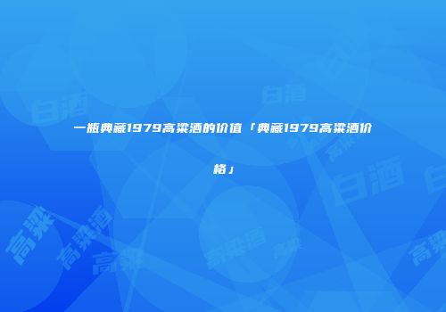 一瓶典藏1979高粱酒的价值「典藏1979高粱酒价格」